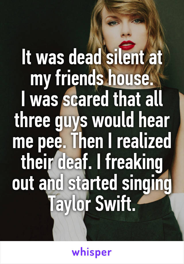 It was dead silent at my friends house.
I was scared that all three guys would hear me pee. Then I realized their deaf. I freaking out and started singing Taylor Swift.