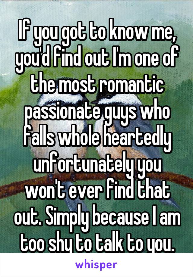 If you got to know me, you'd find out I'm one of the most romantic passionate guys who falls whole heartedly unfortunately you won't ever find that out. Simply because I am too shy to talk to you.
