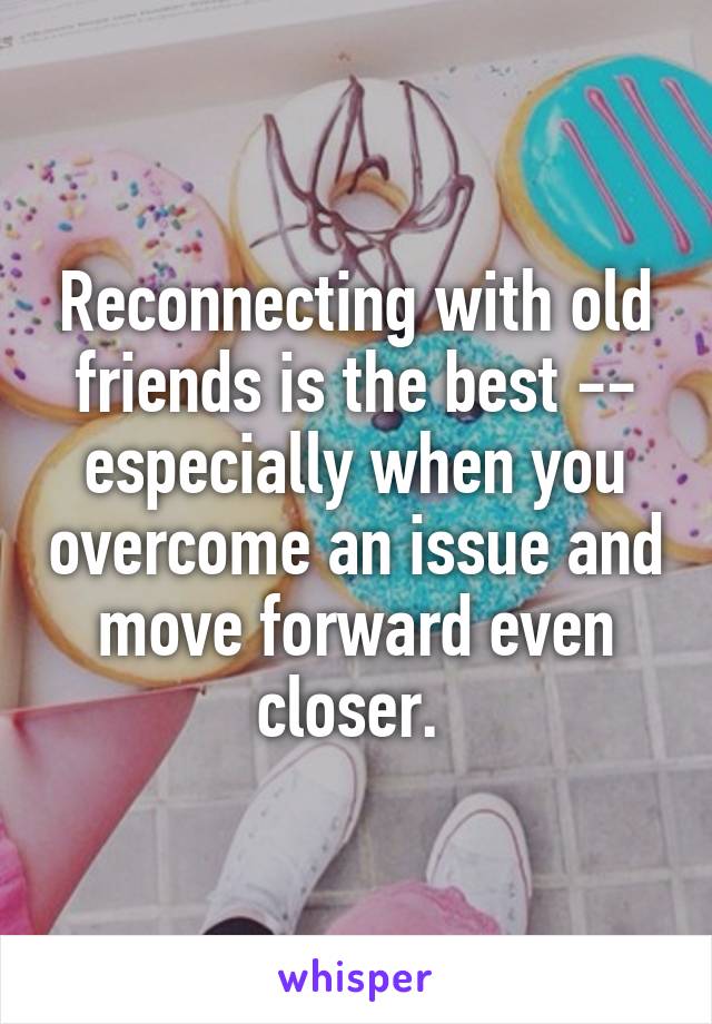 Reconnecting with old friends is the best -- especially when you overcome an issue and move forward even closer. 