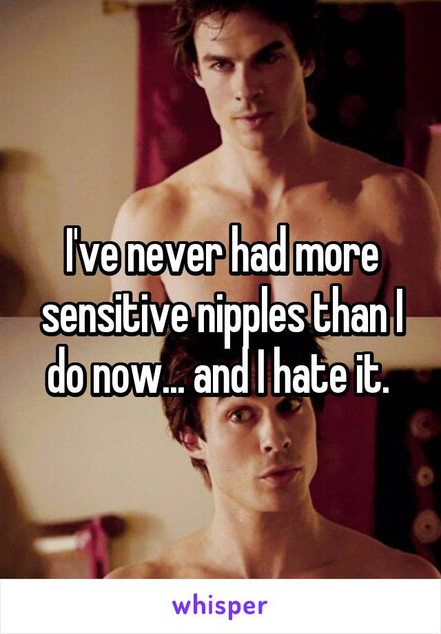 I've never had more sensitive nipples than I do now... and I hate it. 