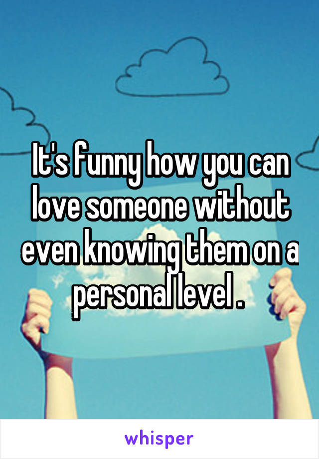 It's funny how you can love someone without even knowing them on a personal level . 