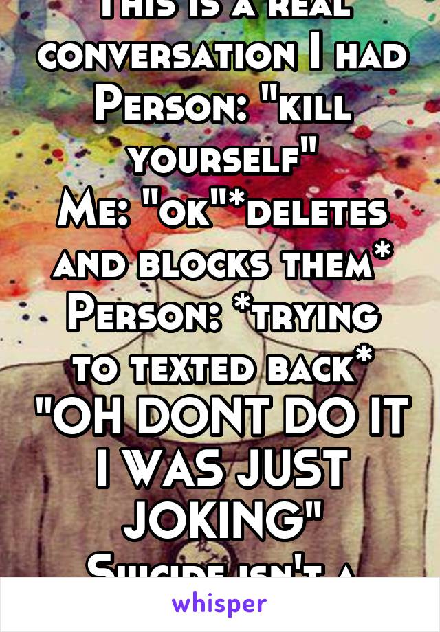 This is a real conversation I had
Person: "kill yourself"
Me: "ok"*deletes and blocks them*
Person: *trying to texted back* "OH DONT DO IT I WAS JUST JOKING"
Suicide isn't a joke