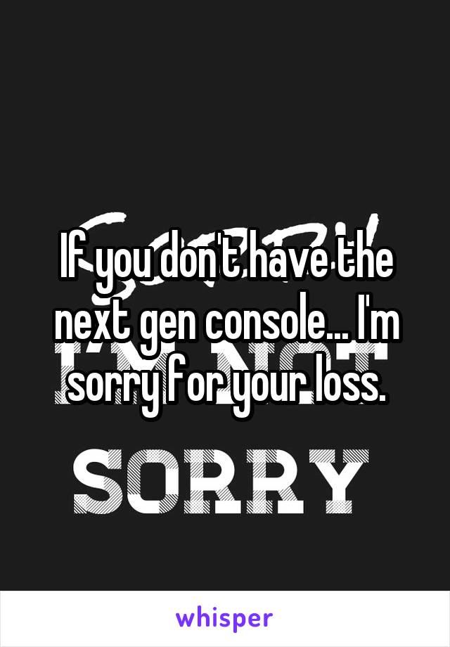 If you don't have the next gen console... I'm sorry for your loss.