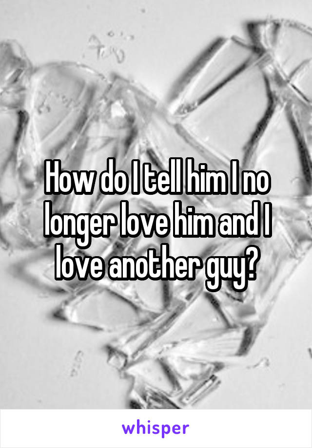 How do I tell him I no longer love him and I love another guy?
