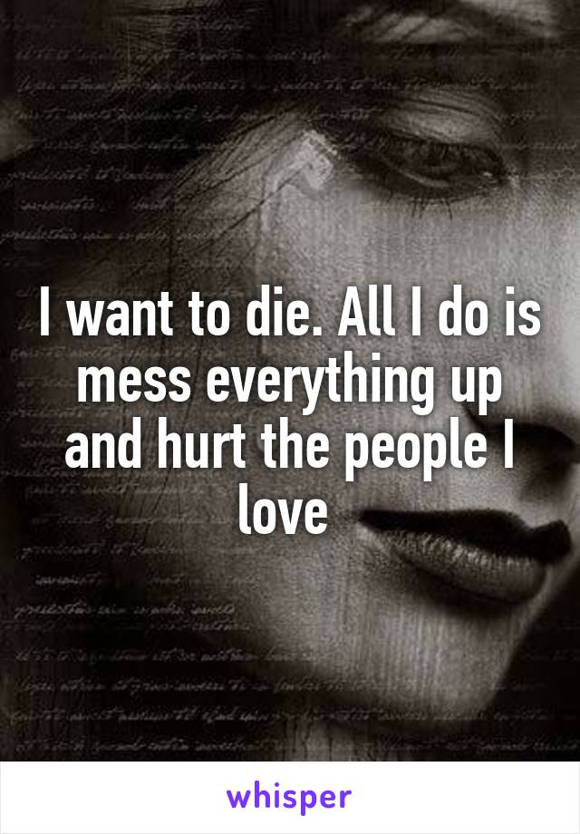 I want to die. All I do is mess everything up and hurt the people I love 