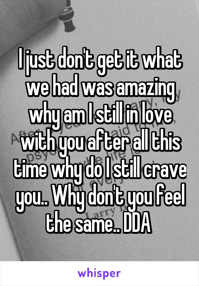 I just don't get it what we had was amazing why am I still in love with you after all this time why do I still crave you.. Why don't you feel the same.. DDA 