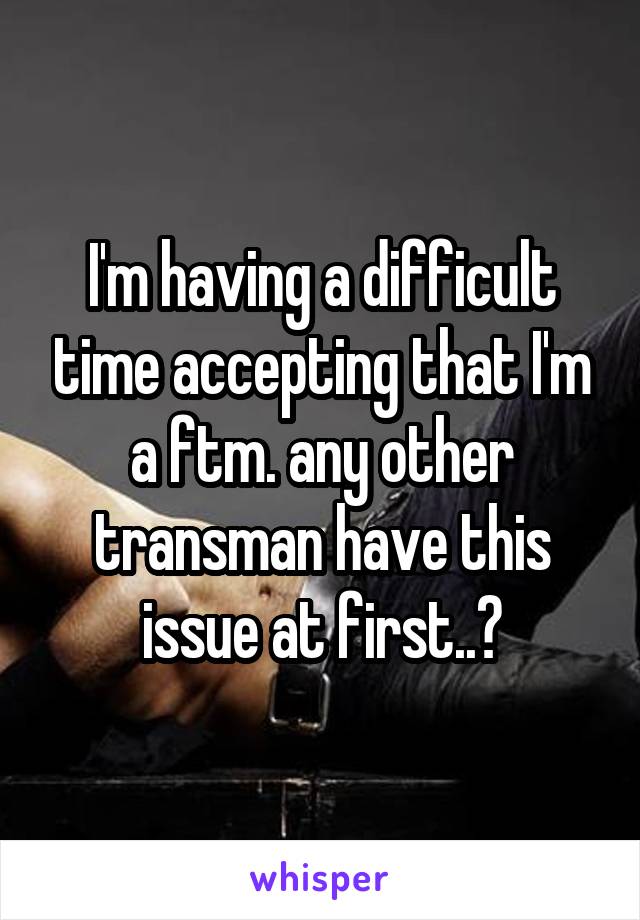 I'm having a difficult time accepting that I'm a ftm. any other transman have this issue at first..?