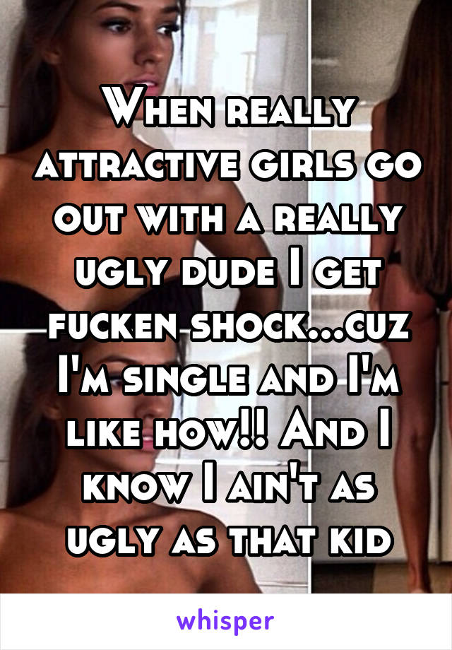 When really attractive girls go out with a really ugly dude I get fucken shock...cuz I'm single and I'm like how!! And I know I ain't as ugly as that kid