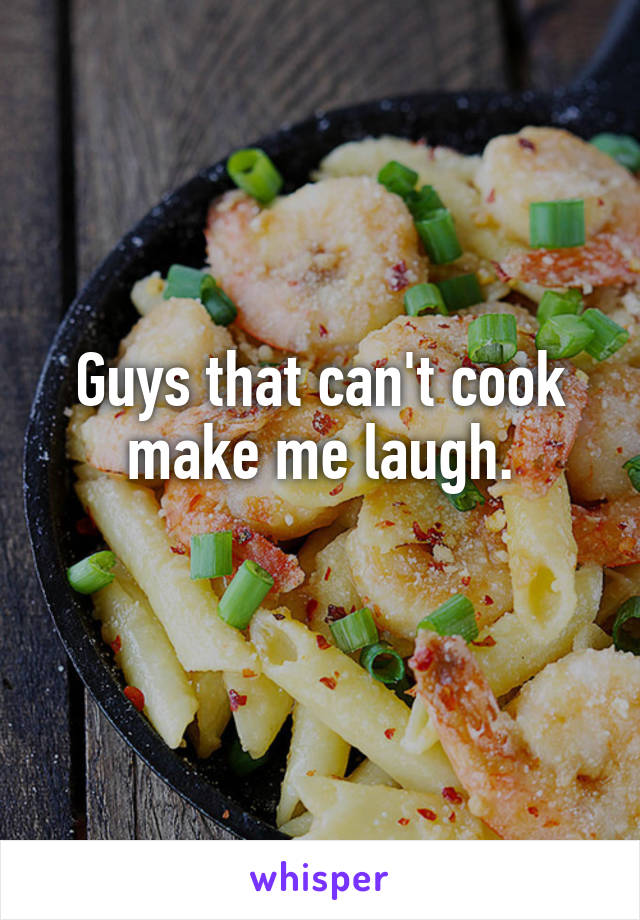 Guys that can't cook make me laugh.
