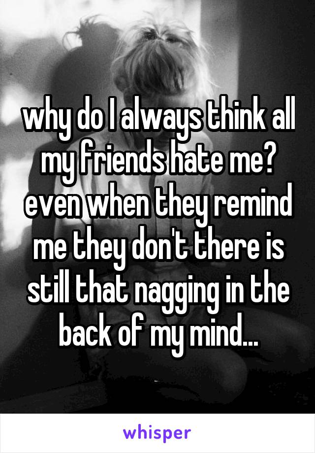 why do I always think all my friends hate me? even when they remind me they don't there is still that nagging in the back of my mind...