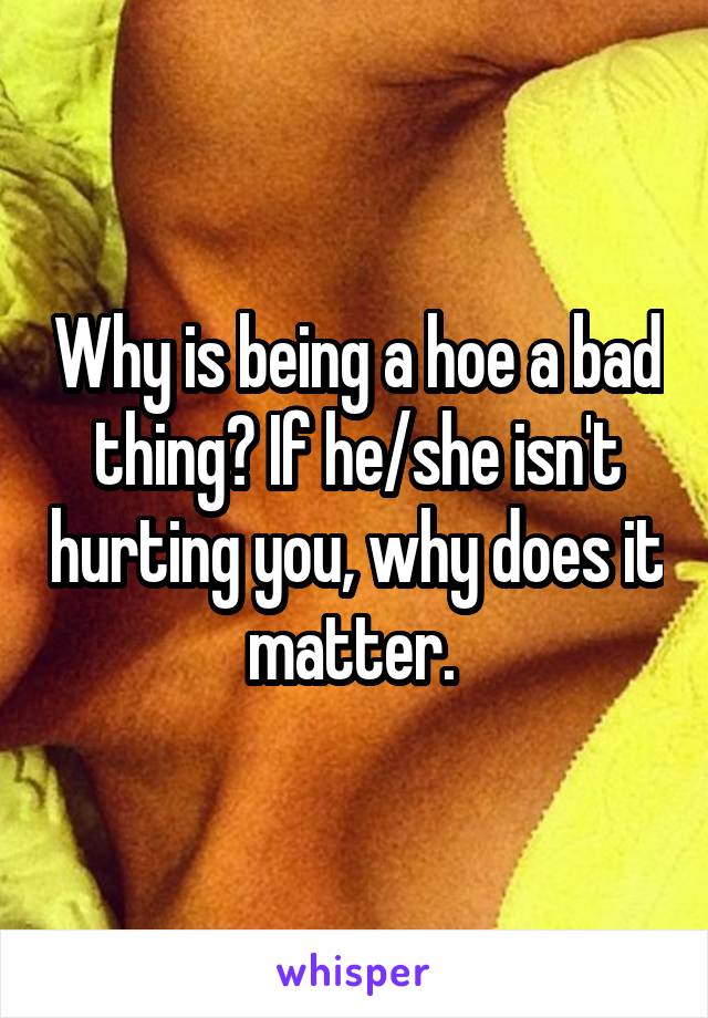 Why is being a hoe a bad thing? If he/she isn't hurting you, why does it matter. 