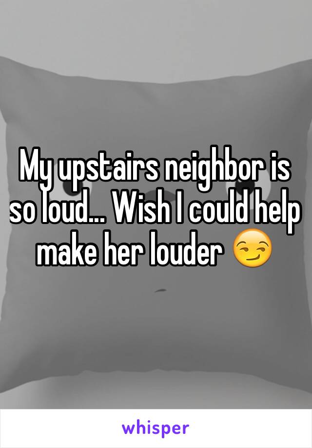 My upstairs neighbor is so loud... Wish I could help make her louder 😏