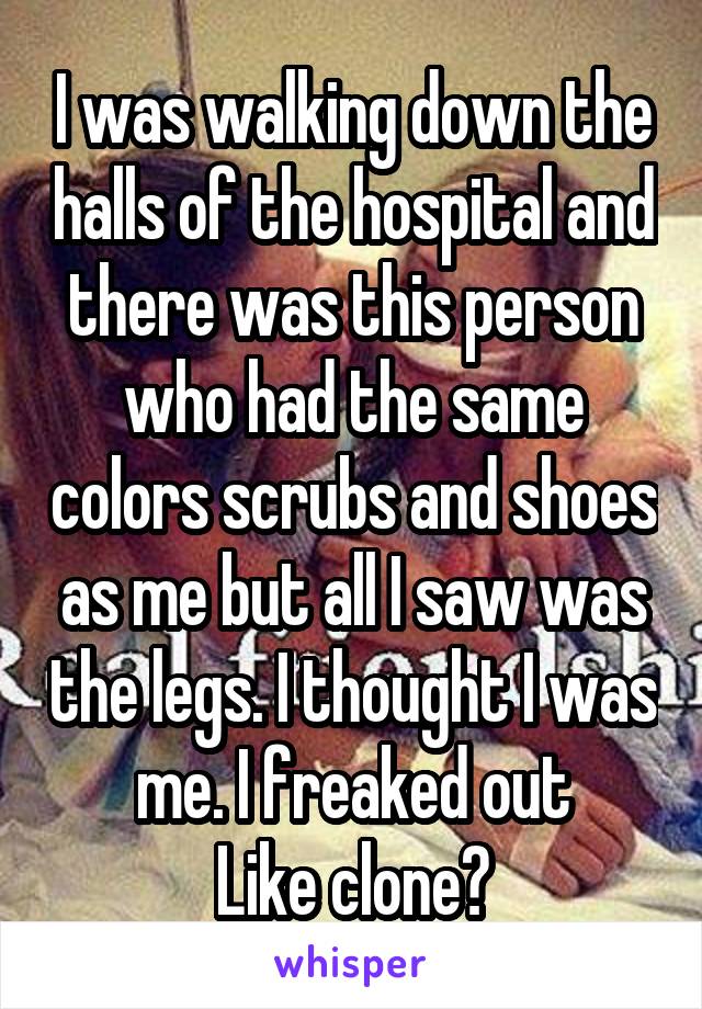 I was walking down the halls of the hospital and there was this person who had the same colors scrubs and shoes as me but all I saw was the legs. I thought I was me. I freaked out
Like clone?