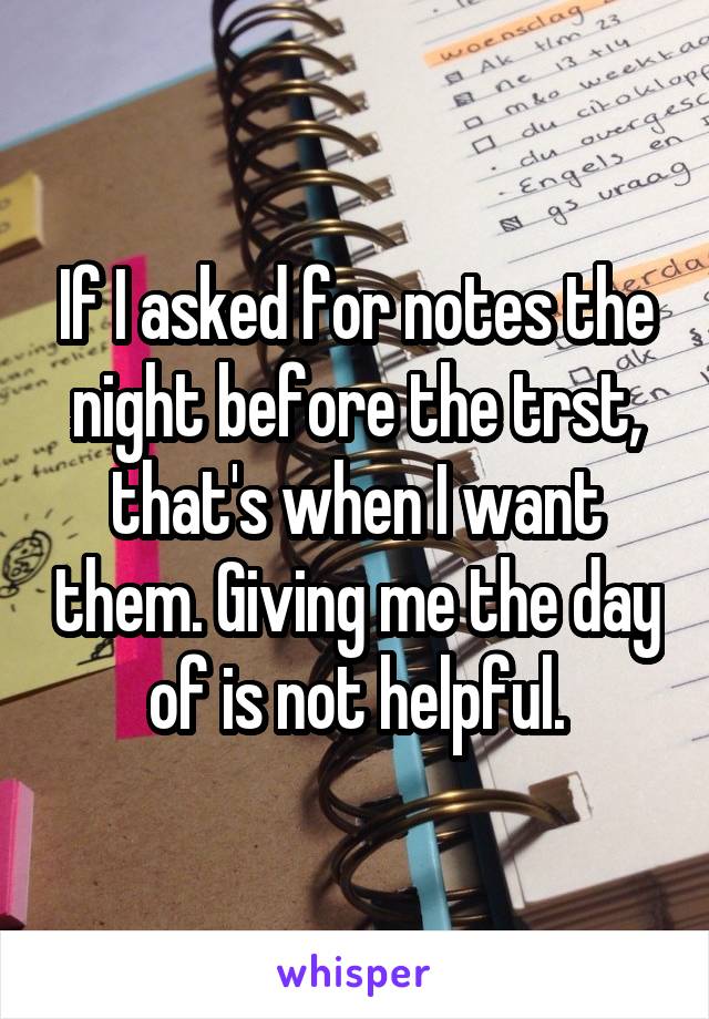 If I asked for notes the night before the trst, that's when I want them. Giving me the day of is not helpful.