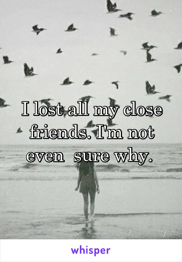 I lost all my close friends. I'm not even  sure why. 