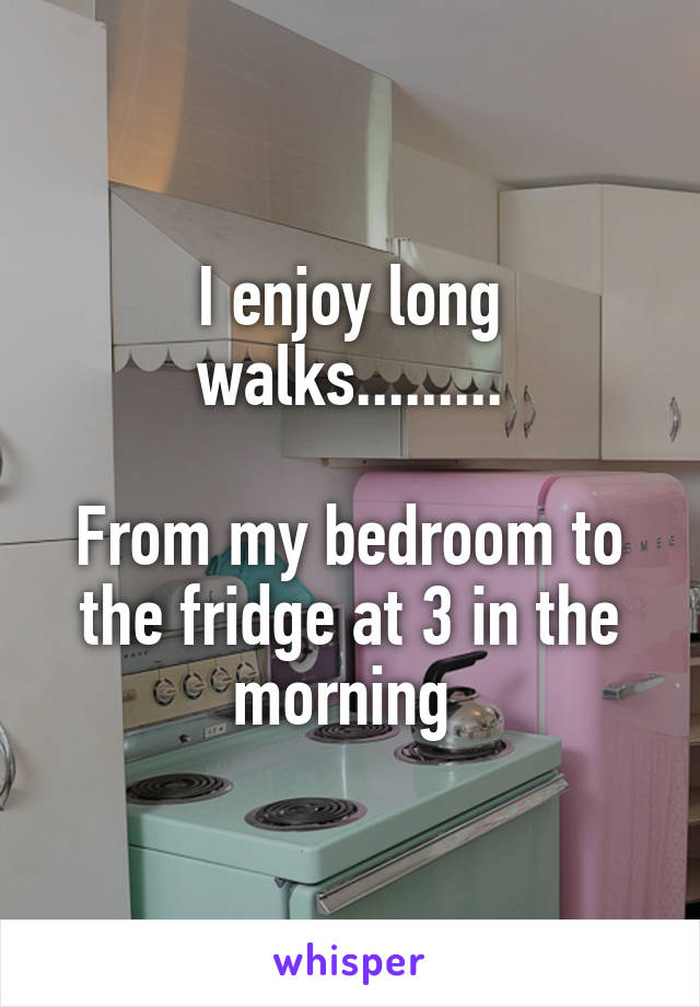 I enjoy long walks.........

From my bedroom to the fridge at 3 in the morning 