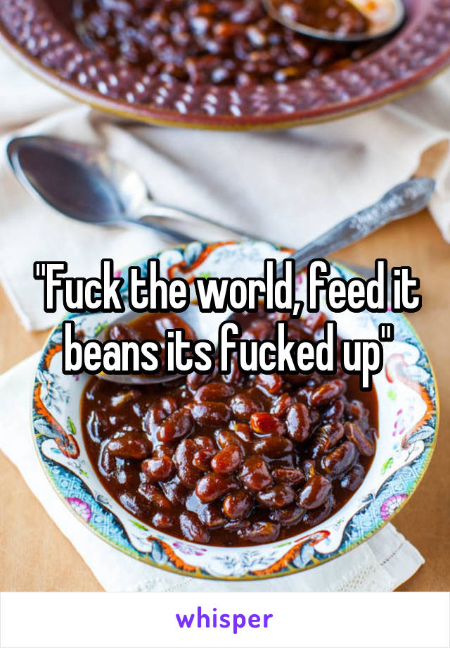 "Fuck the world, feed it beans its fucked up"