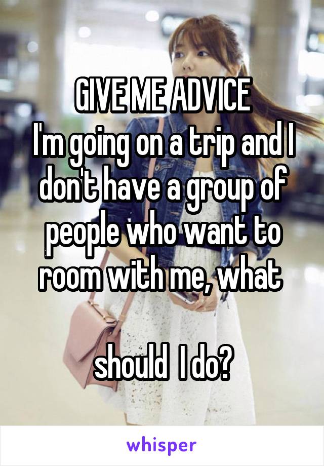 GIVE ME ADVICE
I'm going on a trip and I don't have a group of people who want to room with me, what 

should  I do?