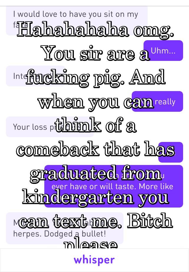 Hahahahaha omg. You sir are a fucking pig. And when you can think of a comeback that has graduated from kindergarten you can text me. Bitch please. 
