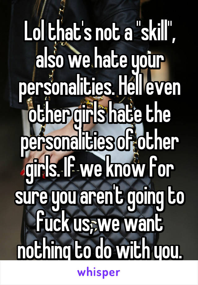 Lol that's not a "skill", also we hate your personalities. Hell even other girls hate the personalities of other girls. If we know for sure you aren't going to fuck us, we want nothing to do with you.