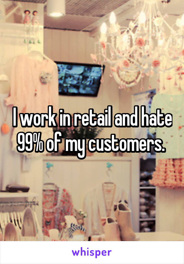 I work in retail and hate 99% of my customers. 
