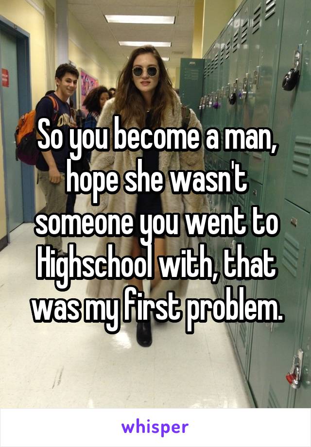 So you become a man, hope she wasn't someone you went to Highschool with, that was my first problem.