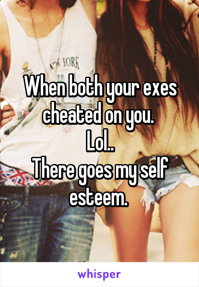 When both your exes cheated on you. 
Lol..
There goes my self esteem. 