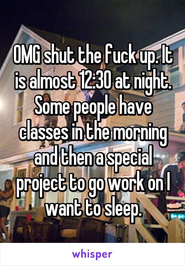 OMG shut the fuck up. It is almost 12:30 at night. Some people have classes in the morning and then a special project to go work on I want to sleep.