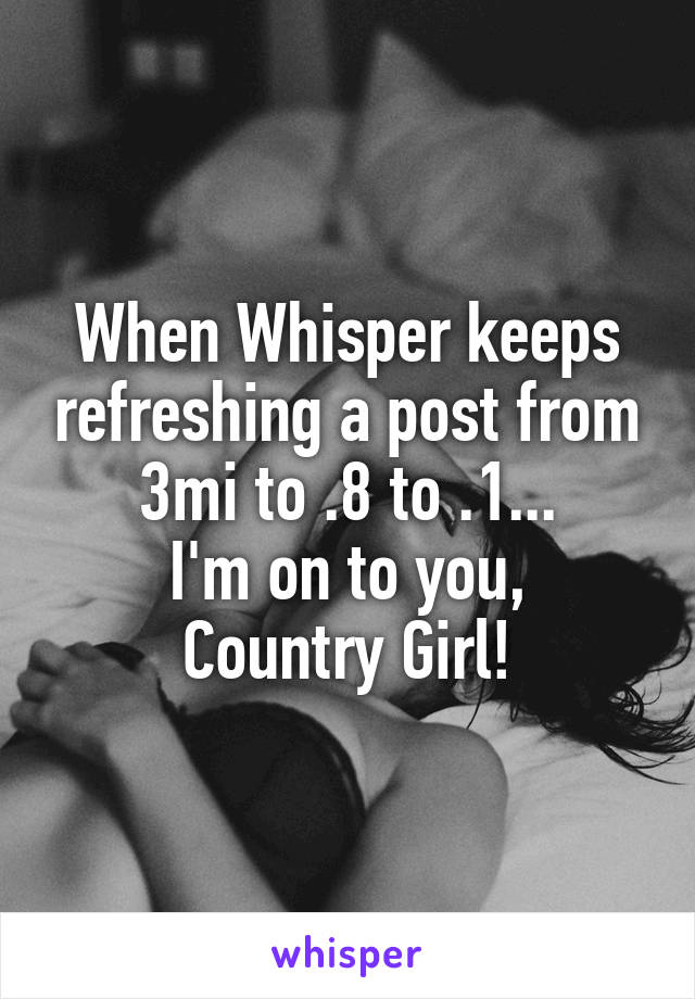 When Whisper keeps refreshing a post from 3mi to .8 to .1...
I'm on to you, Country Girl!