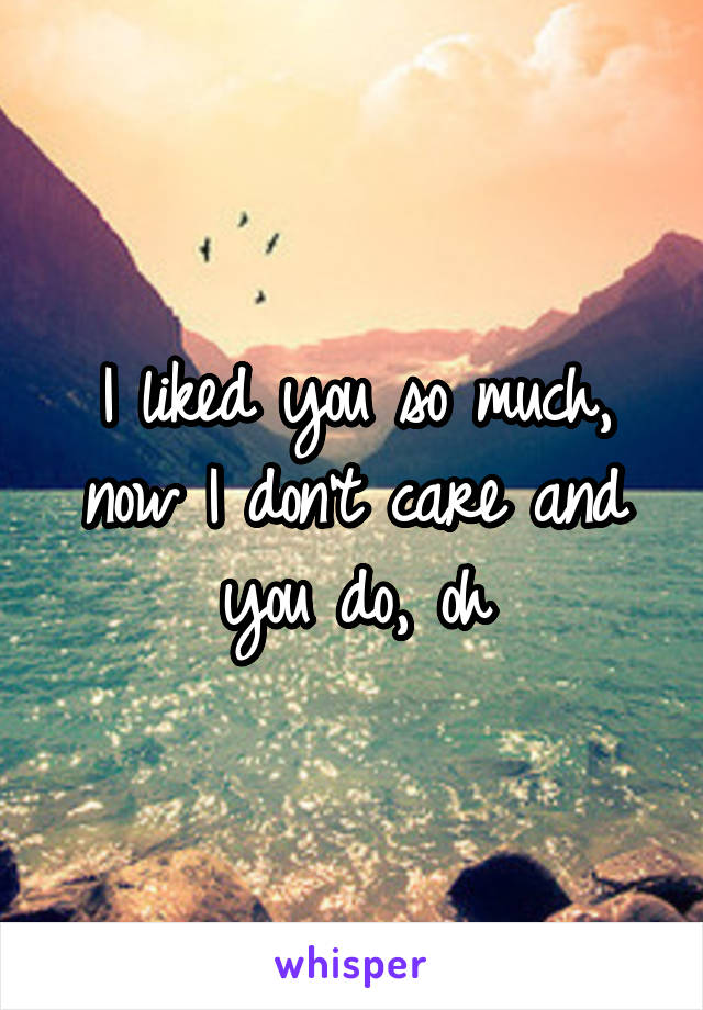 I liked you so much, now I don't care and you do, oh