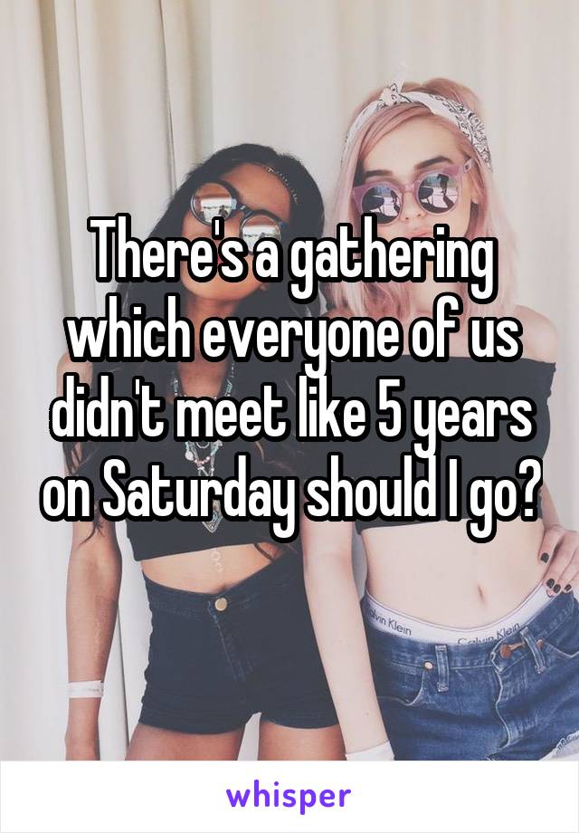 There's a gathering which everyone of us didn't meet like 5 years on Saturday should I go? 