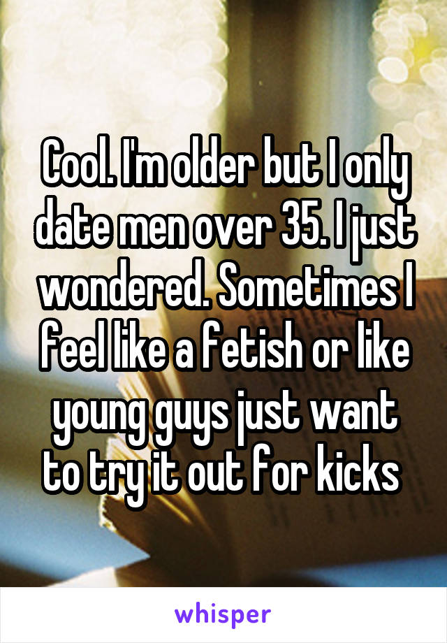 Cool. I'm older but I only date men over 35. I just wondered. Sometimes I feel like a fetish or like young guys just want to try it out for kicks 