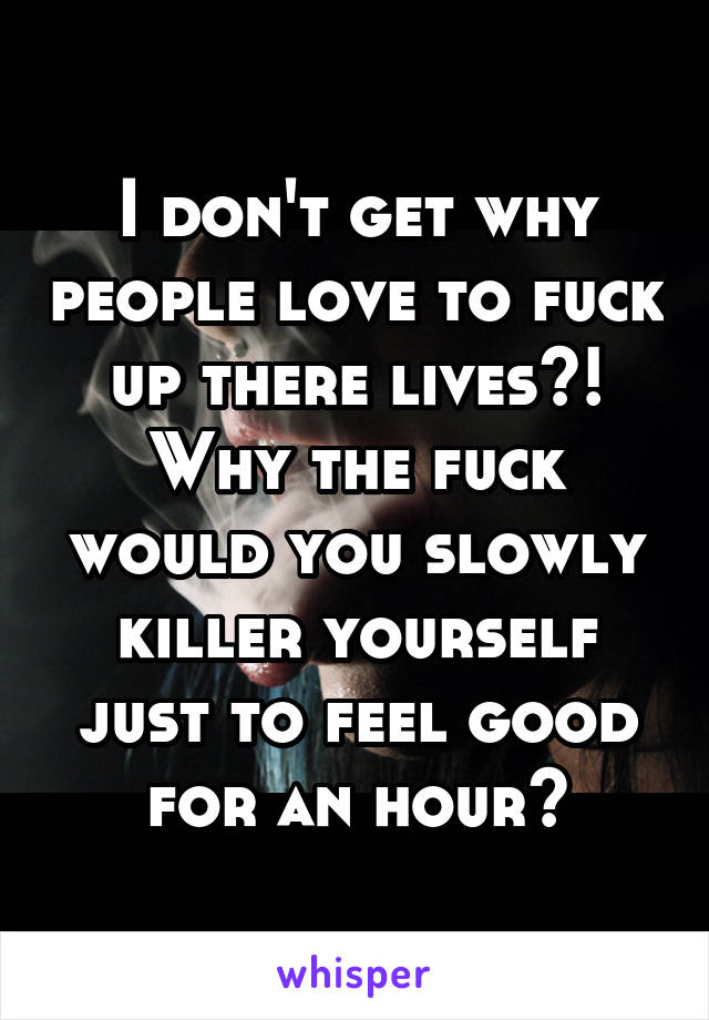 I don't get why people love to fuck up there lives?! Why the fuck would you slowly killer yourself just to feel good for an hour?