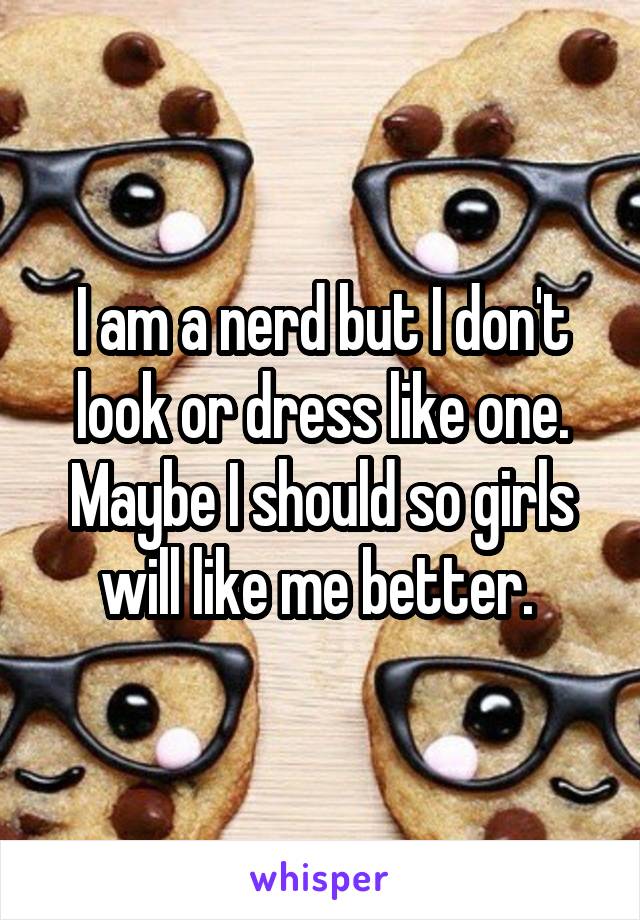 I am a nerd but I don't look or dress like one. Maybe I should so girls will like me better. 
