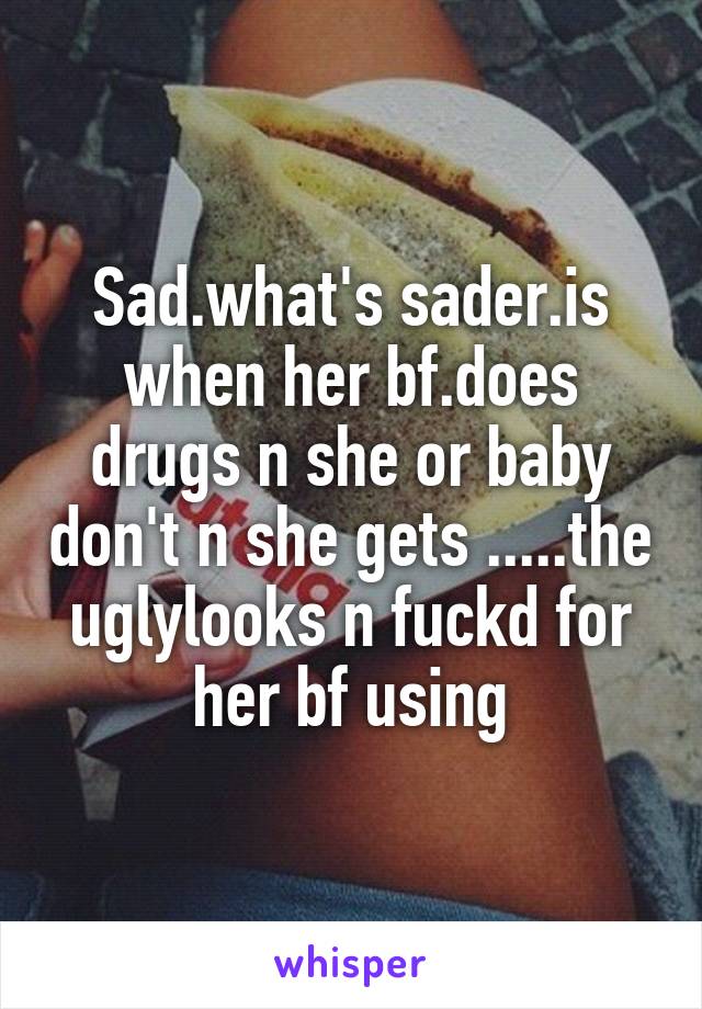 Sad.what's sader.is when her bf.does drugs n she or baby don't n she gets .....the uglylooks n fuckd for her bf using