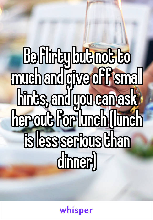 Be flirty but not to much and give off small hints, and you can ask her out for lunch (lunch is less serious than dinner)