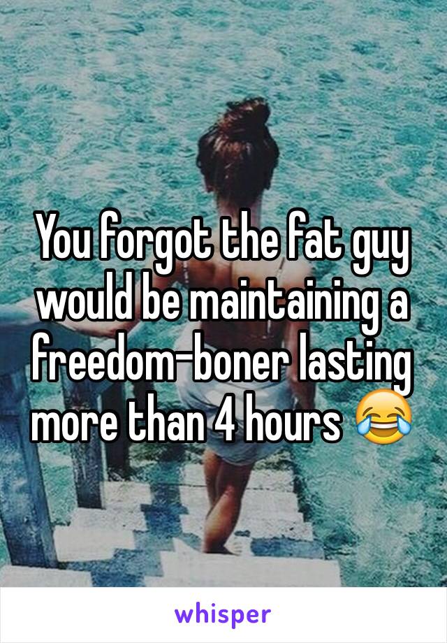 You forgot the fat guy would be maintaining a freedom-boner lasting more than 4 hours 😂