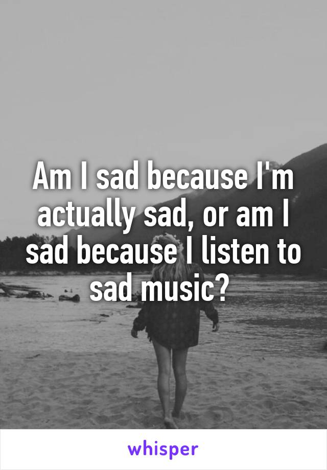 Am I sad because I'm actually sad, or am I sad because I listen to sad music? 