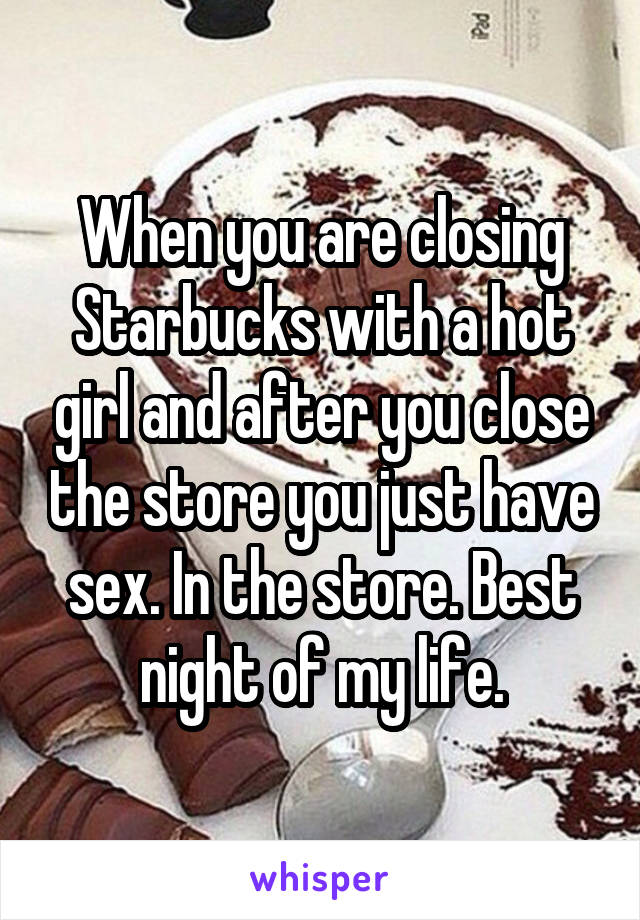 When you are closing Starbucks with a hot girl and after you close the store you just have sex. In the store. Best night of my life.