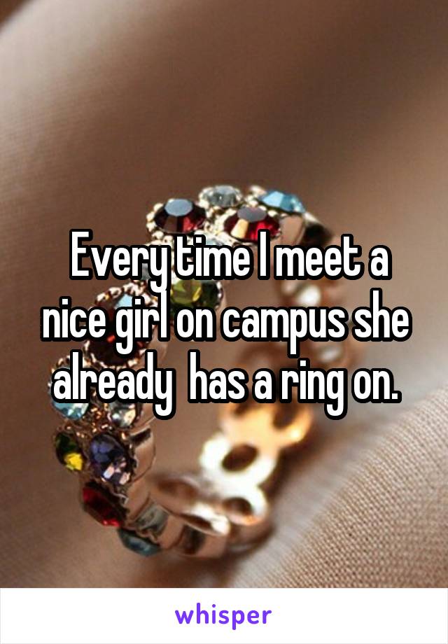  Every time I meet a nice girl on campus she already  has a ring on.