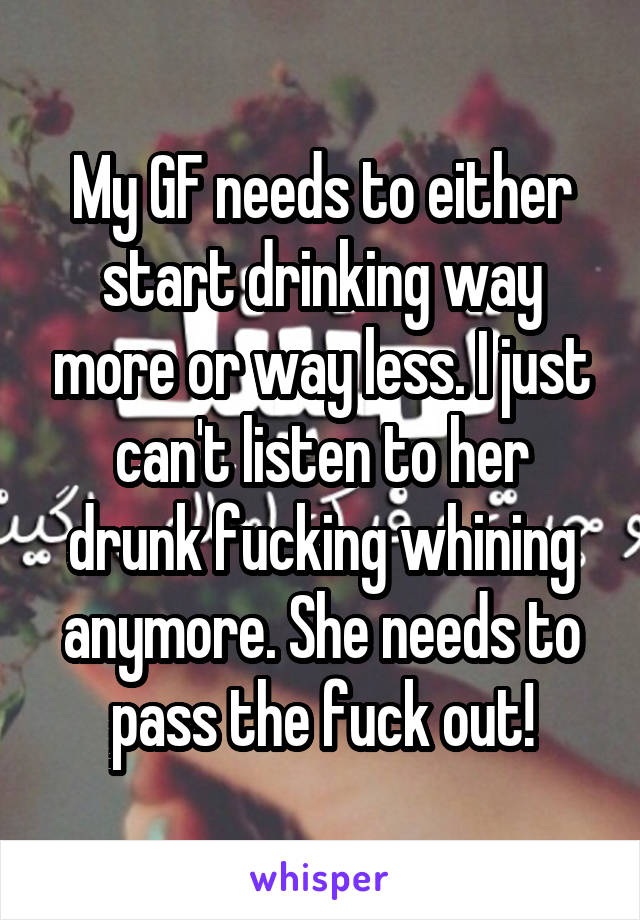My GF needs to either start drinking way more or way less. I just can't listen to her drunk fucking whining anymore. She needs to pass the fuck out!