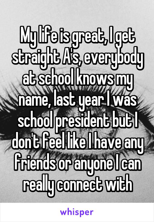 My life is great, I get straight A's, everybody at school knows my name, last year I was school president but I don't feel like I have any friends or anyone I can really connect with