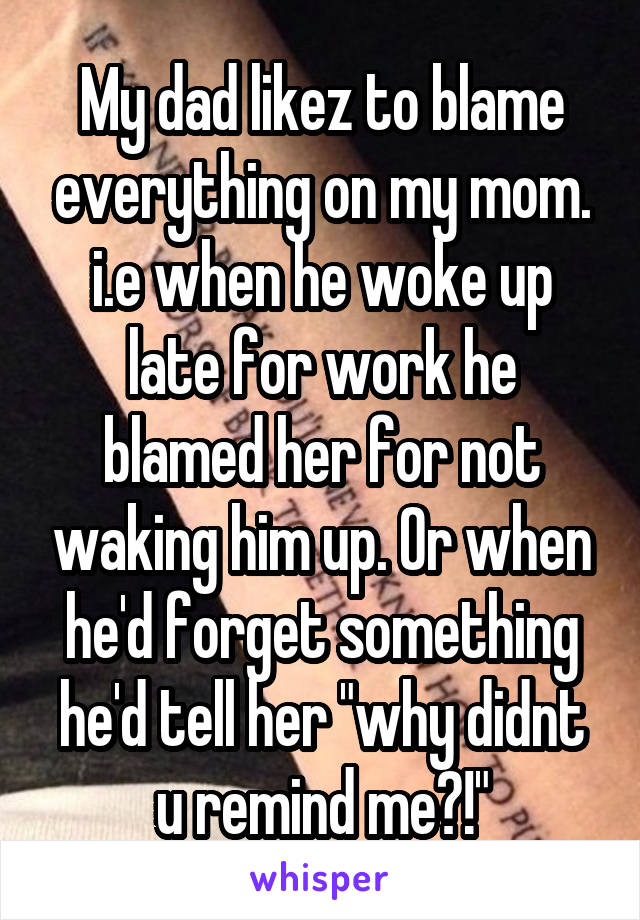 My dad likez to blame everything on my mom. i.e when he woke up late for work he blamed her for not waking him up. Or when he'd forget something he'd tell her "why didnt u remind me?!"