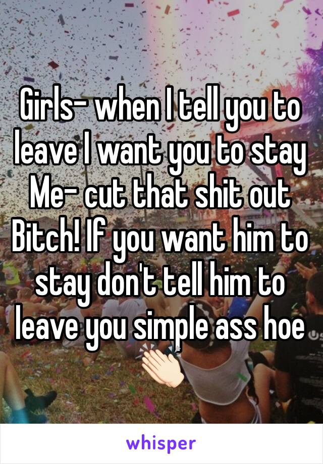 Girls- when I tell you to leave I want you to stay
Me- cut that shit out Bitch! If you want him to stay don't tell him to leave you simple ass hoe 👏🏻