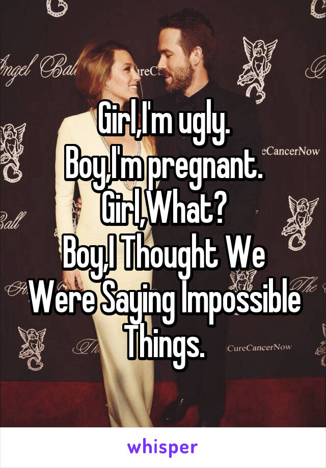 Girl,I'm ugly.
Boy,I'm pregnant.
Girl,What?
Boy,I Thought We Were Saying Impossible Things.