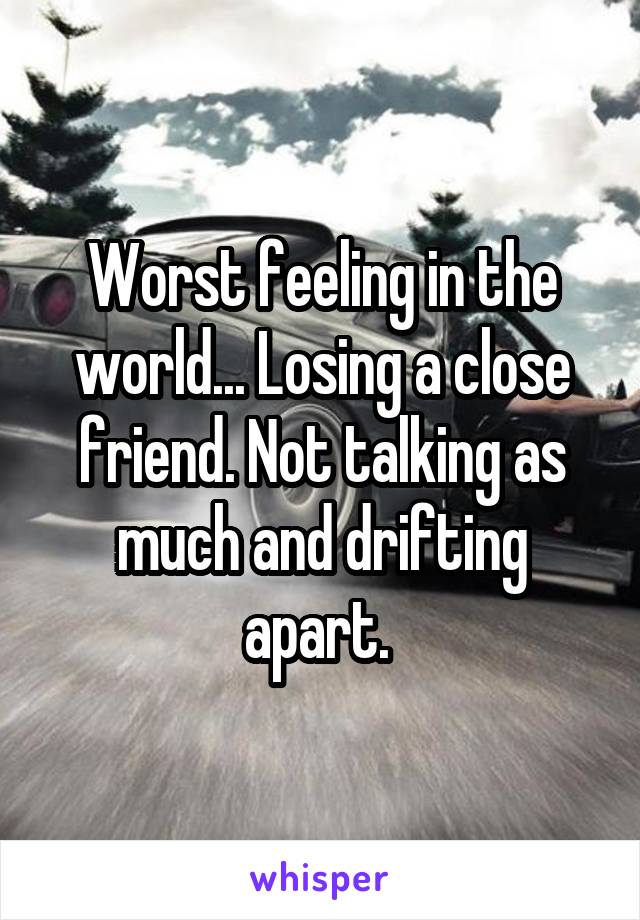 Worst feeling in the world... Losing a close friend. Not talking as much and drifting apart. 