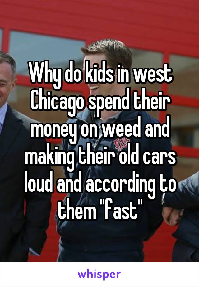 Why do kids in west Chicago spend their money on weed and making their old cars loud and according to them "fast"