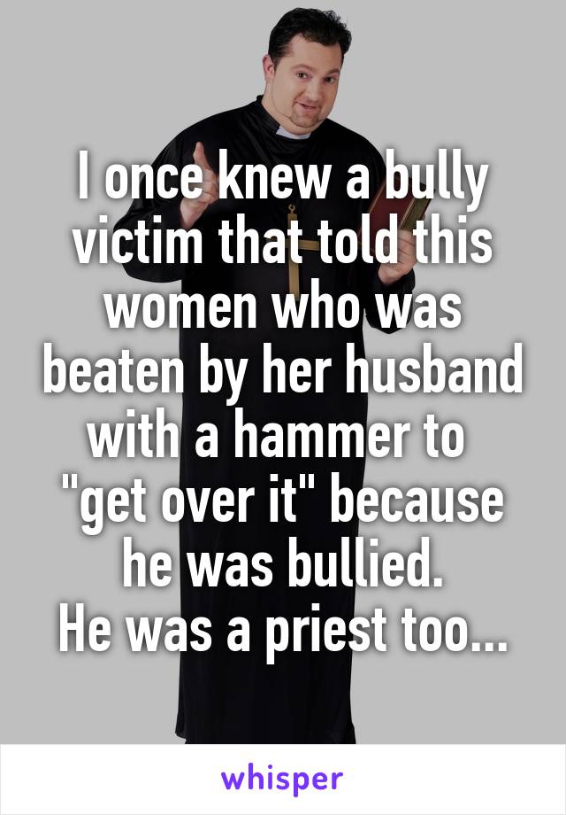 I once knew a bully victim that told this women who was beaten by her husband with a hammer to 
"get over it" because he was bullied.
He was a priest too...