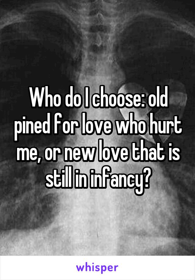 Who do I choose: old pined for love who hurt me, or new love that is still in infancy?