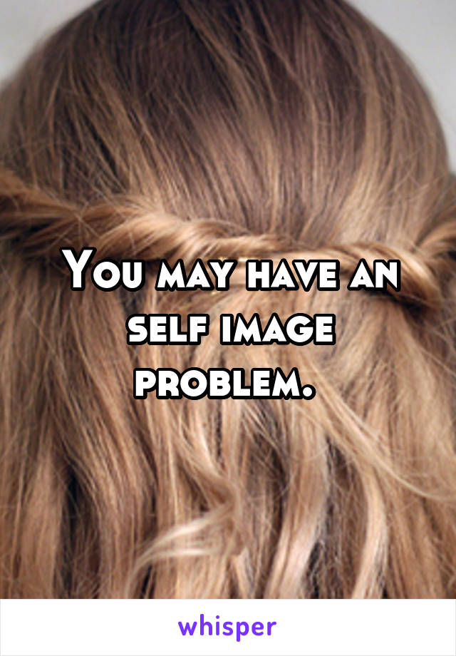 You may have an self image problem. 